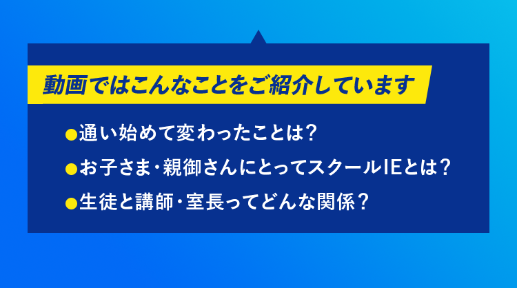 動画ではこんなことをご紹介しています 通い始めて変わったことは？ お子さま・親御さんにとってスクールIEとは？ 生徒と講師・室長ってどんな関係？