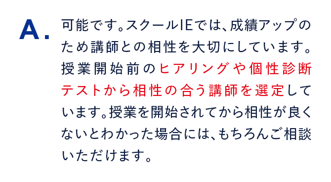A. 可能です。スクールIEでは、成績アップのため講師との相性を大切にしています。授業開始前のヒアリングや個性診断テストから相性の合う講師を選定しています。授業を開始されてから相性が良くないとわかった場合には、もちろんご相談いただけます。