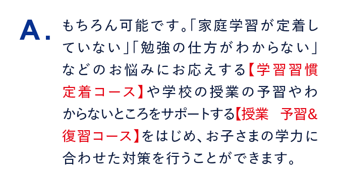 A. もちろん可能です。「家庭学習が定着していない」「勉強の仕方がわからない」などのお悩みにお応えする【学習習慣定着コース】や学校の授業の予習やわからないところをサポートする【授業 予習&復習コース】をはじめ、お子さまの学力に合わせた対策を行うことができます。