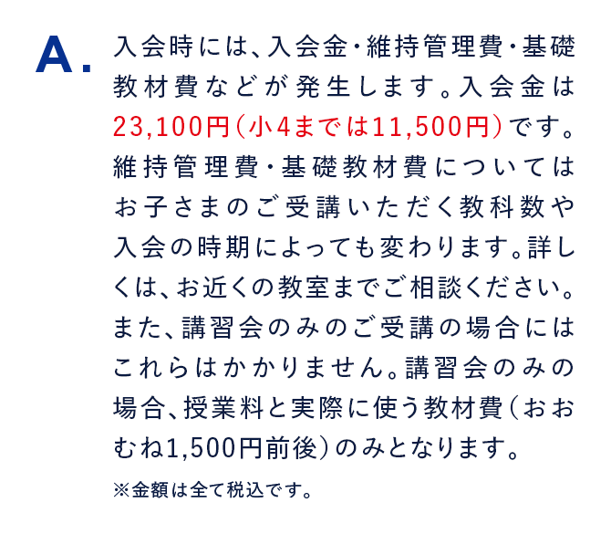 A. 入会時には、入会金・維持管理費・基礎教材費などが発生します。入会金は23,100円（小4までは11,500円）です。維持管理費・基礎教材費についてはお子さまのご受講いただく教科数や入会の時期によっても変わります。詳しくは、お近くの教室までご相談ください。また、講習会のみのご受講の場合にはこれらはかかりません。講習会のみの場合、授業料と実際に使う教材費（おおむね1,500円前後）のみとなります。