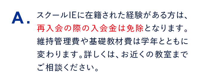 A. スクールIEに在籍された経験がある方は、再入会の際の入会金は免除となります。維持管理費や基礎教材費は学年とともに変わります。詳しくは、お近くの教室までご相談ください。