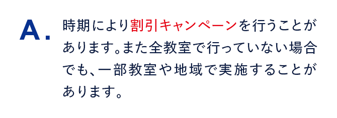 A. 時期により割引キャンペーンを行うことがあります。また全教室で行っていない場合でも、一部教室や地域で実施することがあります。