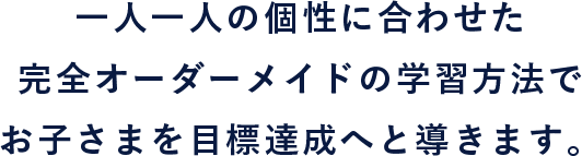 一人一人の個性に合わせた完全オーダーメイドの学習方法でお子さまを目標達成へと導きます。