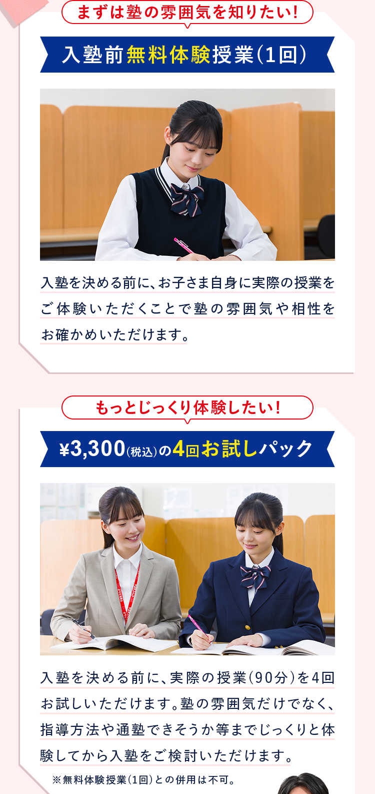 まずは塾の雰囲気を知りたい！ 入塾前無料体験授業(1回) 入塾を決める前に、お子さま自身に実際の授業をご体験いただくことで塾の雰囲気や相性をお確かめいただけます。 もっとじっくり体験したい！ ¥3,300(税込)の4回お試しパック 入塾を決める前に、実際の授業(90分)を4回お試しいただけます。塾の雰囲気だけでなく、指導方法や通塾できそうか等までじっくりと体験してから入塾をご検討いただけます。 ※無料体験授業(1回)との併用は不可。
