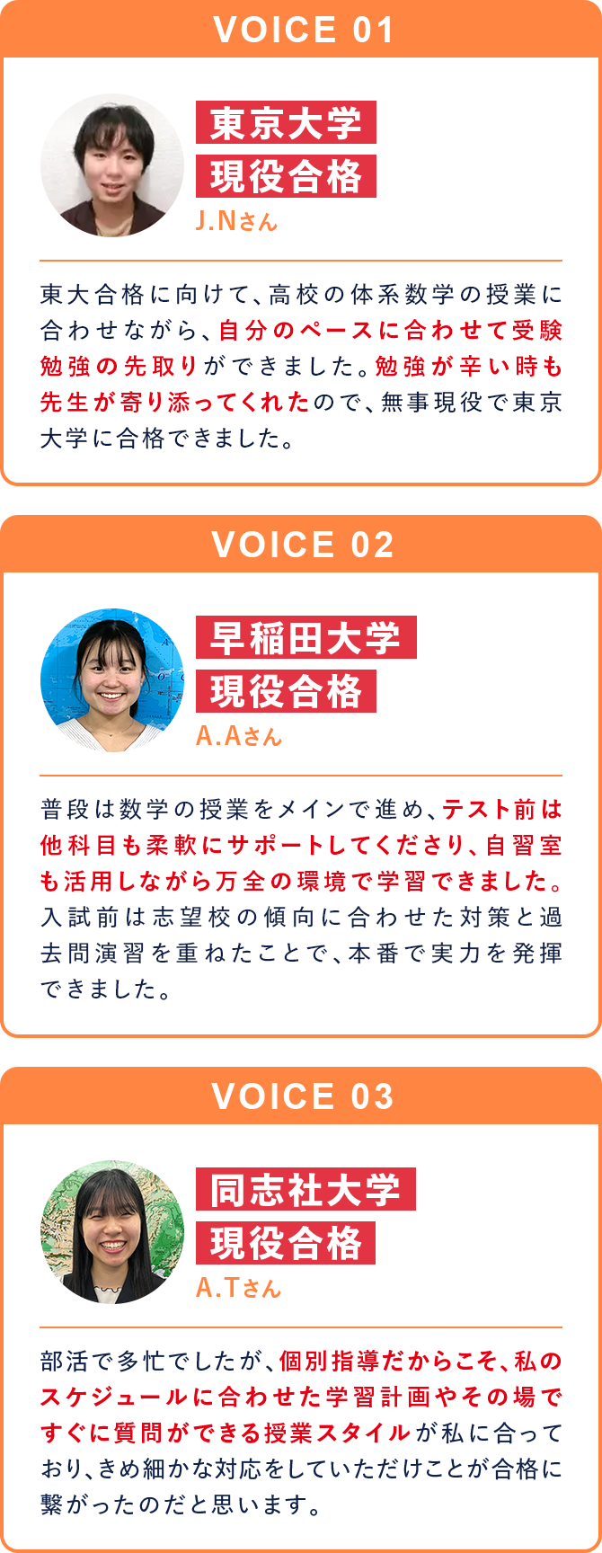 VOICE01 東京大学現役合格 J.Nさん 東大合格に向けて、高校の体系数学の授業に合わせながら、自分のペースに合わせて受験勉強の先取りができました。勉強が辛い時も先生が寄り添ってくれたので、無事現役で東京大学に合格できました。 VOICE02 早稲田大学現役合格 A.Aさん 普段は数学の授業をメインで進め、テスト前は他科目も柔軟にサポートしてくださり、自習室も活用しながら万全の環境で学習できました。入試前は志望校の傾向に合わせた対策と過去問演習を重ねたことで、本番で実力を発揮できました。 VOICE03 同志社大学現役合格 A.Tさん 部活で多忙でしたが、個別指導だからこそ、私のスケジュールに合わせた学習計画やその場ですぐに質問ができる授業スタイルが私に合っており、きめ細かな対応をしていただけことが合格に繋がったのだと思います。