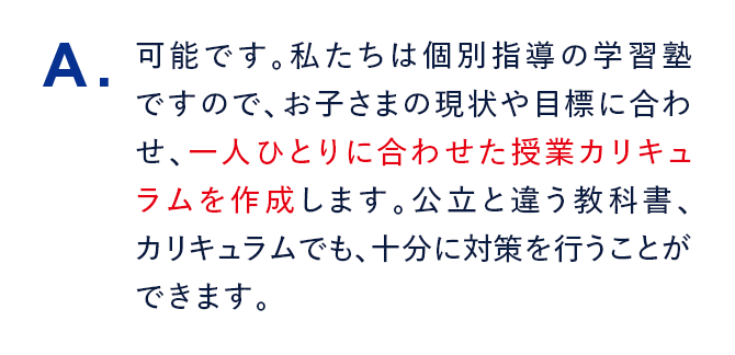 A. 可能です。私たちは個別指導の学習塾ですので、お子さまの現状や目標に合わせ、一人ひとりに合わせた授業カリキュラムを作成します。公立と違う教科書、カリキュラムでも、十分に対策を行うことができます。