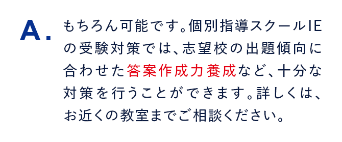 A. もちろん可能です。個別指導スクールIEの受験対策では、志望校の出題傾向に合わせた答案作成力養成など、十分な対策を行うことができます。詳しくは、お近くの教室までご相談ください。