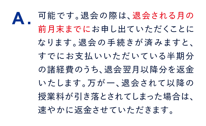 A. 可能です。退会の際は、退会される月の前月末までにお申し出ていただくことになります。退会の手続きが済みますと、すでにお支払いいただいている半期分の諸経費のうち、退会翌月以降分を返金いたします。万が一、退会されて以降の授業料が引き落とされてしまった場合は、速やかに返金させていただきます。