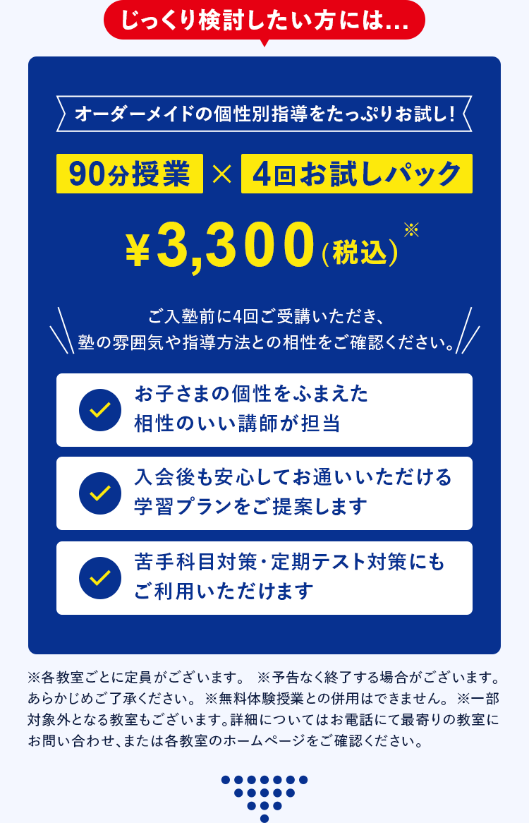 じっくり検討したい方には... オーダーメイドの個性別指導をたっぷりお試し！ 90分授業 &times; 4回お試しぱっく &yen;3,300(税込)※ ご入塾前に4回ご受講いただき、塾の雰囲気や指導方法との相性をご確認ください。 お子さまの個性をふまえた相性のいい講師が担当 入会後も安心してお通いいただける学習プランをご提案します 苦手科目対策・定期テスト対策にもご利用いただけます ※各教室ごとに定員がございます ※予告なく終了する場合がございます。あらかじめご了承ください。 ※一部対象外となる教室もございます。詳細についてはお電話にて最寄りの教室にお問い合わせ、または各教室のホームページをご確認ください。