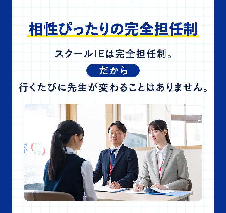 相性ぴったりの完全担任制 スクールIEは完全担任制。 だから 行くたびに先生が変わることはありません