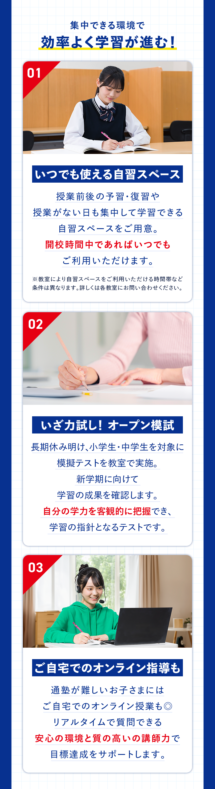 集中できる環境で効率よく学習が進む！ 01 いつでも使える自習スペース 授業前後の予習・復習や授業がない日も集中して学習できる自習スペースをご用意。開校時間中であればいつでもご利用いただけます。 ※教室により自習スペースをご利用いただける時間帯など条件は異なります。詳しくは各教室にお問い合わせください。 02 いざ力試し！オープン模試 長期休み明け、小学生・中学生を対象に模擬テストを教室で実施。新学期に向けて学習の成果を確認します。自分の学力を客観的に把握でき、学習の指針となるテストです。 03 ご自宅でのオンライン指導も 通塾が難しいお子さまにはご自宅でのオンライン授業も◎ リアルタイムで質問できる安心の環境と質の高いの講師力で目標達成をサポートします。