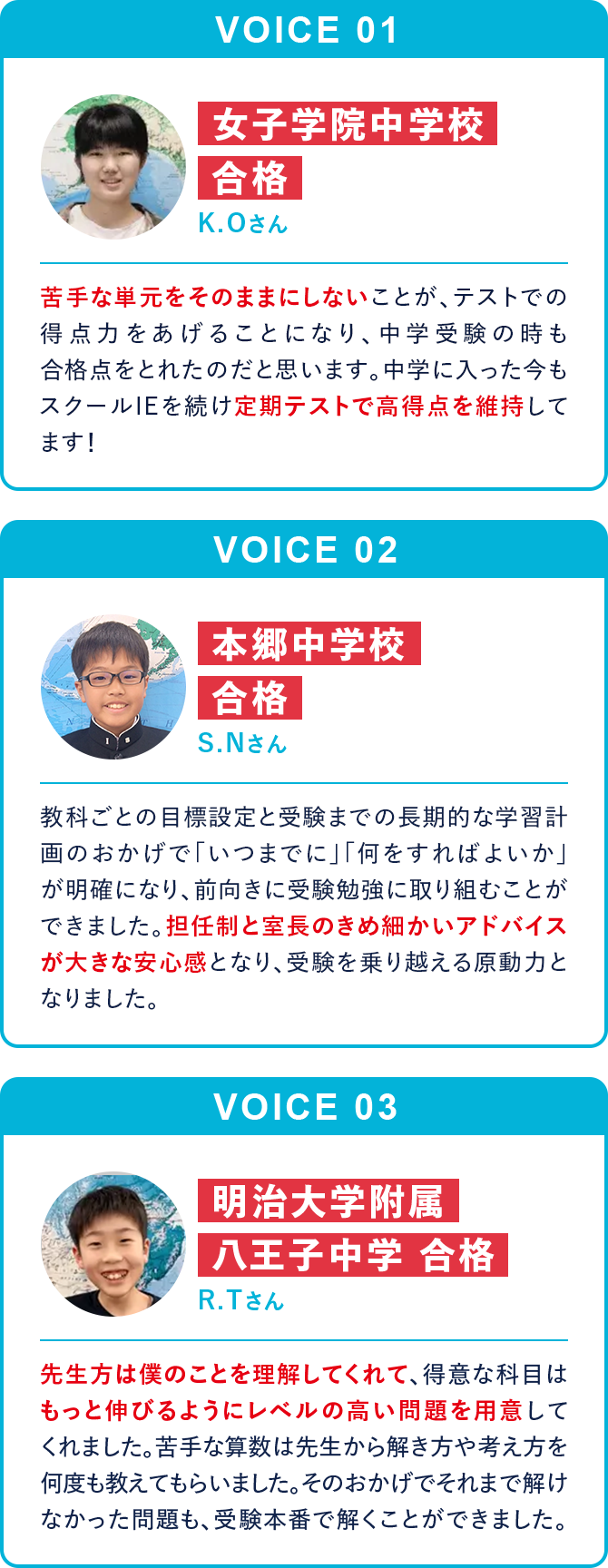 VOICE01 女子学院中学校合格 K.Oさん 苦手な単元をそのままにしないことが、テストでの得点力をあげることになり、中学受験の時も合格点をとれたのだと思います。中学に入った今もスクールIEを続け定期テストで高得点を維持してます！ VOICE02 本郷中学校合格 S.Nさん 教科ごとの目標設定と受験までの長期的な学習計画のおかげで「いつまでに」「何をすればよいか」が明確になり、前向きに受験勉強に取り組むことができました。担任制と室長のきめ細かいアドバイスが大きな安心感となり、受験を乗り越える原動力となりました。 VOICE03 明治大学附属八王子中学合格 R.Tさん 先生方は僕のことを理解してくれて、得意な科目はもっと伸びるようにレベルの高い問題を用意してくれました。苦手な算数は先生から解き方や考え方を何度も教えてもらいました。そのおかげでそれまで解けなかった問題も、受験本番で解くことができました。