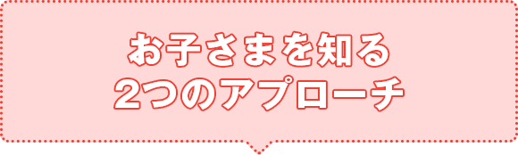 お子さまを知る2つのアプローチ