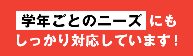 学年ごとのニーズ にもしっかり対応しています！