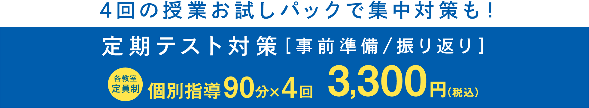 4回の授業お試しパックで集中対策も！　定期テスト対策 [事前準備 / 振り返り ] 各教室定員制 個別指導90分×4回 3,300円(税込)