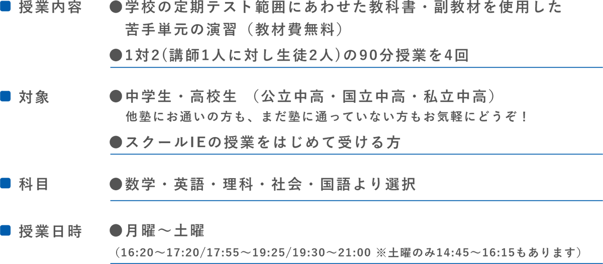 ●■授業内容●学校の定期テスト範囲にあわせた教科書・副教材を使用した苦手単元の演習(教材費無料)●1対2 (講師1人に対し生徒2人)の90分授業を4回　　■対象●中学生・高校生（公立中高・国立中高・私立中高）他塾にお通いの方も、まだ塾に通っていない方もお気軽にどうぞ!●スクールIEの授業をはじめて受ける方　　■科目●数学・英語・理科・社会・国語より選択　　■授業日時●月曜~土曜（16:20～17:20/17:55～19:25/19:30～21:00 ※土曜のみ14:45～16:15もあります）