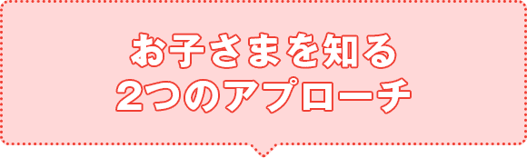 お子さまを知る2つのアプローチ