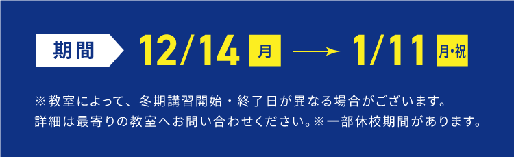 期間12/14月→1/11月・祝 ※教室によって、冬期講習開始・終了日が異なる場合がございます。詳細は最寄りの教室へお問い合わせください。 ※一部休校期間があります。