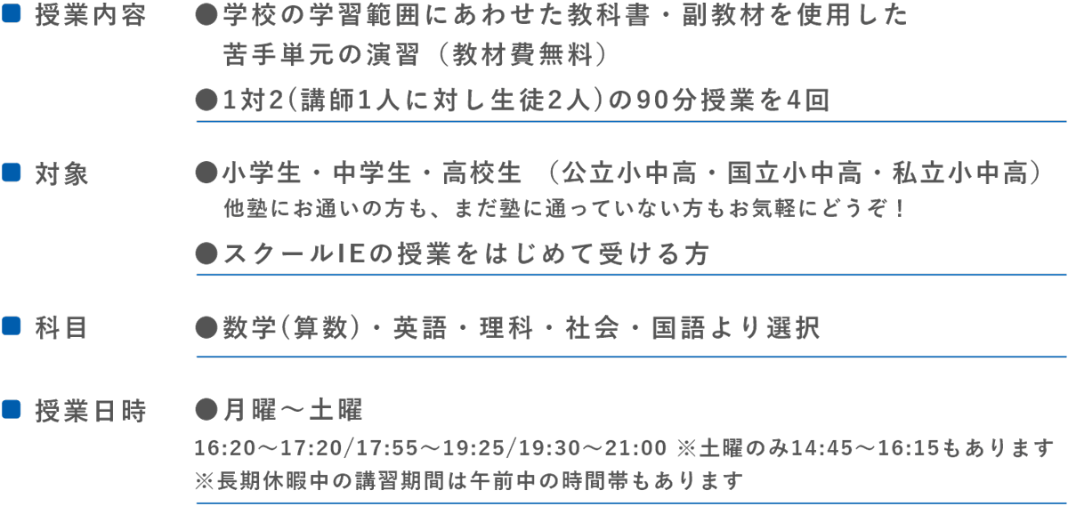 ●■授業内容●学校の定期テスト範囲にあわせた教科書・副教材を使用した苦手単元の演習(教材費無料)●1対2 (講師1人に対し生徒2人)の90分授業を4回　　■対象●中学生・高校生（公立中高・国立中高・私立中高）他塾にお通いの方も、まだ塾に通っていない方もお気軽にどうぞ!●スクールIEの授業をはじめて受ける方　　■科目●数学・英語・理科・社会・国語より選択　　■授業日時●月曜~土曜（16:20～17:20/17:55～19:25/19:30～21:00 ※土曜のみ14:45～16:15もあります）
