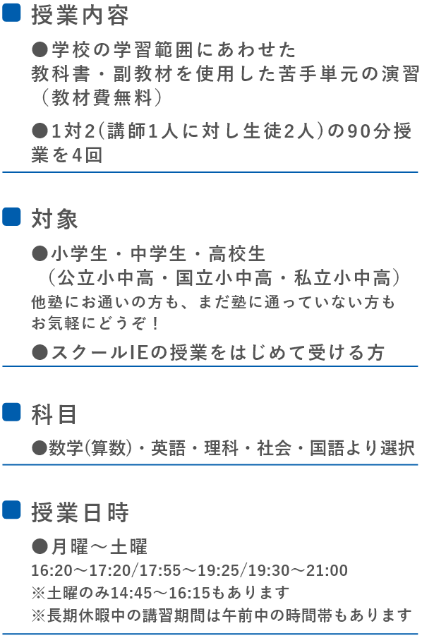 ●■授業内容●学校の定期テスト範囲にあわせた教科書・副教材を使用した苦手単元の演習(教材費無料)●1対2 (講師1人に対し生徒2人)の90分授業を4回  ■対象●中学生・高校生(公立中高・国立中高・私立中高)他塾にお通いの方も、まだ塾に通っていない方もお気軽にどうぞ!●スクールIEの授業をはじめて受ける方  ■科目●数学・英語・理科・社会・国語より選択  ■授業日時●月曜~土曜(16:20~17:20/17:55~19:25/19:30~21:00 ※土曜のみ14:45~16:15もあります)