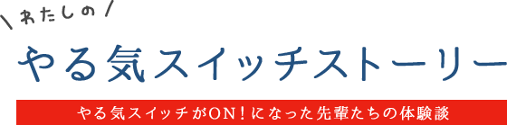 わたしのやる気スイッチストーリー / やる気スイッチがON!になった先輩たちの体験談